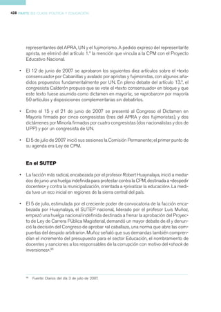 428 PARTE III CLASE POLÍTICA Y EDUCACIÓN




        representantes del APRA, UN y el fujimorismo. A pedido expreso del representante
        aprista, se eliminó del artículo 1.º la mención que vincula a la CPM con el Proyecto
        Educativo Nacional.

    •   El 12 de junio de 2007 se aprobaron los siguientes diez artículos sobre el «texto
        consensuado» por Cabanillas y avalado por apristas y fujimoristas, con algunos aña-
        didos propuestos fundamentalmente por UN. En pleno debate del artículo 13.º, el
        congresista Calderón propuso que se vote el «texto consensuado» en bloque y que
        este texto fuese asumido como dictamen en mayoría;. se «aprobaron» por mayoría
        50 artículos y disposiciones complementarias sin debatirlos.

    •   Entre el 15 y el 21 de junio de 2007 se presentó al Congreso el Dictamen en
        Mayoría firmado por cinco congresistas (tres del APRA y dos fujimoristas), y dos
        dictámenes por Minoría firmados por cuatro congresistas (dos nacionalistas y dos de
        UPP) y por un congresista de UN.

    •   El 5 de julio de 2007 inició sus sesiones la Comisión Permanente; el primer punto de
        su agenda era Ley de CPM.


              SUTE
               UTEP
        En el SUTE P

    •   La facción más radical, encabezada por el profesor Robert Huaynalaya, inició a media-
        dos de junio una huelga indefinida para protestar contra la CPM, destinada a «despedir
        docentes» y contra la municipalización, orientada a «privatizar la educación». La medi-
        da tuvo un eco inicial en regiones de la sierra central del país.

    •   El 5 de julio, estimulada por el creciente poder de convocatoria de la facción enca-
        bezada por Huaynalaya, el SUTEP nacional, liderado por el profesor Luis Muñoz,
        empezó una huelga nacional indefinida destinada a frenar la aprobación del Proyec-
        to de Ley de Carrera Pública Magisterial, demandó un mayor debate de él y denun-
        ció la decisión del Congreso de aprobar «al caballazo, una norma que abre las com-
        puertas del despido arbitrario». Muñoz señaló que sus demandas también compren-
        dían el incremento del presupuesto para el sector Educación, el nombramiento de
        docentes y sanciones a los responsables de la corrupción con motivo del «shock de
        inversiones».96




        96
             Fuente: Diarios del día 3 de julio de 2007.
 