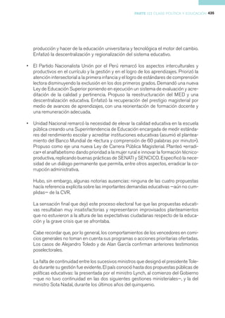 PARTE III CLASE POLÍTICA Y EDUCACIÓN 435




    producción y hacer de la educación universitaria y tecnológica el motor del cambio.
    Enfatizó la descentralización y regionalización del sistema educativo.

•   El Partido Nacionalista Unión por el Perú remarcó los aspectos interculturales y
    productivos en el currículo y la gestión y en el logro de los aprendizajes. Priorizó la
    atención intersectorial a la primera infancia y el logro de estándares de comprensión
    lectora disminuyendo la exclusión en los dos primeros grados. Demandó una nueva
    Ley de Educación Superior poniendo en ejecución un sistema de evaluación y acre-
    ditación de la calidad y pertinencia. Propuso la reestructuración del MED y una
    descentralización educativa. Enfatizó la recuperación del prestigio magisterial por
    medio de avances de aprendizajes, con una reorientación de formación docente y
    una remuneración adecuada.

•   Unidad Nacional remarcó la necesidad de elevar la calidad educativa en la escuela
    pública creando una Superintendencia de Educación encargada de medir estánda-
    res del rendimiento escolar y acreditar instituciones educativas (asumió el plantea-
    miento del Banco Mundial de «lectura y comprensión de 60 palabras por minuto»).
    Propuso como eje una nueva Ley de Carrera Pública Magisterial. Planteó «erradi-
    car» el analfabetismo dando prioridad a la mujer rural e innovar la formación técnico-
    productiva, replicando buenas prácticas de SENATI y SENCICO. Especificó la nece-
    sidad de un diálogo permanente que permita, entre otros aspectos, erradicar la co-
    rrupción administrativa.

    Hubo, sin embargo, algunas notorias ausencias: ninguna de las cuatro propuestas
    hacía referencia explícita sobre las importantes demandas educativas —aún no cum-
    plidas— de la CVR.

    La sensación final que dejó este proceso electoral fue que las propuestas educati-
    vas resultaban muy insatisfactorias y representaron improvisados planteamientos
    que no estuvieron a la altura de las expectativas ciudadanas respecto de la educa-
    ción y la grave crisis que se afrontaba.

    Cabe recordar que, por lo general, los comportamientos de los vencedores en comi-
    cios generales no toman en cuenta sus programas o acciones prioritarias ofertadas.
    Los casos de Alejandro Toledo y de Alan García confirman anteriores testimonios
    poselectorales.

    La falta de continuidad entre los sucesivos ministros que designó el presidente Tole-
    do durante su gestión fue evidente. El país conoció hasta dos propuestas públicas de
    políticas educativas: la presentada por el ministro Lynch, al comienzo del Gobierno
    —que no tuvo continuidad en las dos siguientes gestiones ministeriales—, y la del
    ministro Sota Nadal, durante los últimos años del quinquenio.
 