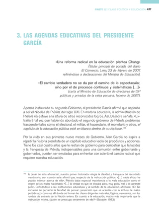 PARTE III CLASE POLÍTICA Y EDUCACIÓN 437




3. LAS AGENDAS EDUCATIVAS DEL PRESIDENTE
   GARCÍA

                                 «Una reforma radical en la educación plantea Chang»
                                                        (titular principal de portada del diario
                                                   El Comercio, Lima, 23 de febrero de 2007,
                                     refiriéndose a declaraciones del Ministro de Educación).

                 «El cambio verdadero no se da por el camino de lo espectacular,
                           sino por el de procesos continuos y sistemáticos […]»
                                           (carta al Ministro de Educación de directores de ISP
                                     públicos y privados de la selva peruana, febrero de 2007).


  Apenas instaurado su segundo Gobierno, el presidente García afirmó que aspiraba
  a ser el Nicolás de Piérola del siglo XXI. En materia educativa, la administración de
  Piérola no estuvo a la altura de otros reconocidos logros. Así, Basadre señala: «Ex-
  trañará tal vez que habiendo abordado el segundo gobierno de Piérola problemas
  trascendentales como el electoral, el militar, el hacendario, el monetario y otros, el
  capítulo de la educación pública esté en blanco dentro de su historia».109

  Por lo visto en sus primeros nueve meses de Gobierno, Alan García no aspira a
  repetir la historia pierolista de un capítulo educativo vacío de propósitos y acciones.
  Tiene los casi cuatro años que le restan de gobierno para demostrar que la lucidez
  y la franqueza de Piérola, indispensables para una comunión entre gobernante y
  gobernados, pueden ser emuladas para enfrentar con acierto el cambio radical que
  requiere nuestra educación.



  109
        A pesar de esta afirmación, nuestro primer historiador elogia la claridad y franqueza del recordado
        mandatario, aun cuando este afirmó que, respecto de la instrucción pública: «[…] nada eficaz he
        podido intentar acerca de ella«. Piérola daba especial importancia a la mala educación como el
        origen de los males nacionales: «[…] la verdad es que se estudia poco, muy poco, mal y se aprende
        peor«. Refiriéndose a las instituciones educativas y al sentido de la educación, afirmaba: «En las
        escuelas se pervierte la facultad de pensar; perversión que se acentúa con la lectura de malos
        periódicos; y como es allí donde se forman las clases dirigentes naturales, lógicos, necesarios, son los
        rumbos de extravío de la Nación entera. En cuanto a la educación, mucho más importante que la
        instrucción misma, ¿quién se preocupa seriamente de ella?« (Basadre 1983).
 