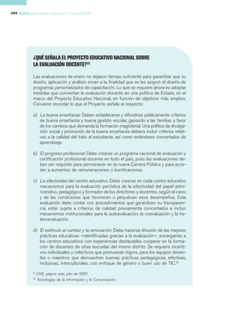 444 PARTE III CLASE POLÍTICA Y EDUCACIÓN




           ¿QUÉ SEÑALA EL PROYECTO EDUCATIVO NACIONAL SOBRE
           LA EVALUACIÓN DOCENTE?(I)

           Las evaluaciones de enero no dejaron tiempo suficiente para garantizar que su
           diseño, aplicación y análisis sirvan a la finalidad que se les asignó: el diseño de
           programas personalizados de capacitación. Lo que se requiere ahora es adoptar
           medidas que conviertan la evaluación docente en una política de Estado, en el
           marco del Proyecto Educativo Nacional, en función de objetivos más amplios.
           Conviene recordar lo que el Proyecto señala al respecto:

           a) La buena enseñanza: Deben establecerse y difundirse públicamente criterios
              de buena enseñanza y buena gestión escolar, ganando a las familias a favor
              de los cambios que demanda la formación magisterial. Una política de divulga-
              ción social y promoción de la buena enseñanza debiera incluir criterios relati-
              vos a la calidad del trato al estudiante, así como estándares concertados de
              aprendizaje.

           b) El progreso profesional: Debe crearse un programa nacional de evaluación y
              certificación profesional docente en todo el país, pues las evaluaciones de-
              ben ser requisito para permanecer en la nueva Carrera Pública y para acce-
              der a aumentos de remuneraciones o bonificaciones.

           c) La efectividad del centro educativo: Debe crearse en cada centro educativo
              mecanismos para la evaluación periódica de la efectividad del papel admi-
              nistrativo, pedagógico y formador de los directores y docentes, según el caso;
              y de las condiciones que favorecen o perjudican esos desempeños. Esta
              evaluación debe contar con procedimientos que garanticen su transparen-
              cia, estar sujeta a criterios de calidad previamente concertados e incluir
              mecanismos institucionales para la autoevaluación, la coevaluación y la he-
              teroevaluación.

           d) El estímulo al cambio y la renovación: Debe hacerse difusión de las mejores
              prácticas educativas —identificadas gracias a la evaluación—, encargando a
              los centros educativos con experiencias destacables cooperar en la forma-
              ción de docentes de otras escuelas del mismo distrito. Se requiere incenti-
              vos individuales y colectivos que promuevan logros, para los equipos docen-
              tes o maestros que demuestren buenas prácticas pedagógicas, efectivas,
              inclusivas, interculturales, con enfoque de género o buen uso de TIC.(ii)
           (i)
                  CNE, página web, julio de 2007.
           (ii)
                  Tecnologías de la Información y la Comunicación.
 