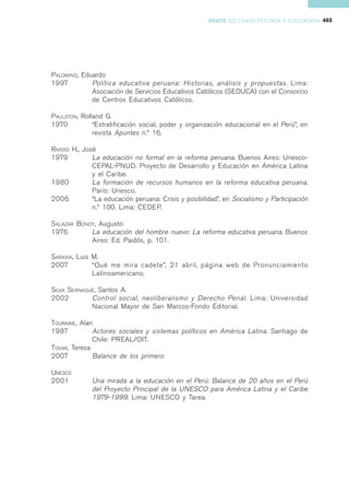 PARTE III CLASE POLÍTICA Y EDUCACIÓN 465




PALOMINO, Eduardo
1997         Política educativa peruana: Historias, análisis y propuestas. Lima:
             Asociación de Servicios Educativos Católicos (SEDUCA) con el Consorcio
             de Centros Educativos Católicos.

PAULSTON, Rolland G.
1970          “Estratificación social, poder y organización educacional en el Perú”, en
              revista Apuntes n.º 16.

RIVERO H., José
1979          La educación no formal en la reforma peruana. Buenos Aires: Unesco-
              CEPAL-PNUD. Proyecto de Desarrollo y Educación en América Latina
              y el Caribe.
1980          La formación de recursos humanos en la reforma educativa peruana.
              París: Unesco.
2006          “La educación peruana: Crisis y posibilidad”, en Socialismo y Participación
              n.º 100. Lima: CEDEP.

SALAZAR BONDY, Augusto
1976        La educación del hombre nuevo: La reforma educativa peruana. Buenos
            Aires: Ed. Paidós, p. 101.

SARAVIA, Luis M.
2007          “Qué me mira cadete”, 21 abril, página web de Pronunciamiento
              Latinoamericano.

SILVA SERNAQUÉ, Santos A.
2002         Control social, neoliberalismo y Derecho Penal . Lima: Universidad
             Nacional Mayor de San Marcos-Fondo Editorial.

TOURAINE, Alan
1987          Actores sociales y sistemas políticos en América Latina. Santiago de
              Chile: PREAL/OIT.
TOVAR, Teresa
2007          Balance de los primero

UNESCO
2001          Una mirada a la educación en el Perú: Balance de 20 años en el Perú
              del Proyecto Principal de la UNESCO para América Latina y el Caribe
              1979-1999. Lima: UNESCO y Tarea.
 
