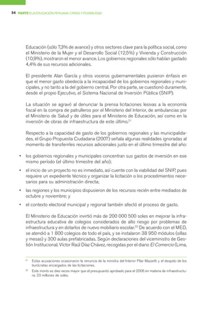 54 PARTE I LA EDUCACIÓN PERUANA: CRISIS Y POSIBILIDAD




        Educación (sólo 7,3% de avance) y otros sectores clave para la política social, como
        el Ministerio de la Mujer y el Desarrollo Social (12,5%) y Vivienda y Construcción
        (10,9%), mostraron el menor avance. Los gobiernos regionales sólo habían gastado
        4,4% de sus recursos adicionales.

        El presidente Alan García y otros voceros gubernamentales pusieron énfasis en
        que el menor gasto obedecía a la incapacidad de los gobiernos regionales y muni-
        cipales, y no tanto a la del gobierno central. Por otra parte, se cuestionó duramente,
        desde el propio Ejecutivo, el Sistema Nacional de Inversión Pública (SNIP).

        La situación se agravó al denunciar la prensa licitaciones lesivas a la economía
        fiscal en la compra de patrulleros por el Ministerio del Interior, de ambulancias por
        el Ministerio de Salud y de útiles para el Ministerio de Educación, así como en la
        inversión de obras de infraestructura de este último.21

        Respecto a la capacidad de gasto de los gobiernos regionales y las municipalida-
        des, el Grupo Propuesta Ciudadana (2007) señala algunas realidades ignoradas al
        momento de transferirles recursos adicionales justo en el último trimestre del año:

    •   los gobiernos regionales y municipales concentran sus gastos de inversión en ese
        mismo período (el último trimestre del año);
    •   el inicio de un proyecto no es inmediato, así cuente con la viabilidad del SNIP, pues
        requiere un expediente técnico y organizar la licitación o los procedimientos nece-
        sarios para su administración directa;
    •   las regiones y los municipios dispusieron de los recursos recién entre mediados de
        octubre y noviembre; y
    •   el contexto electoral municipal y regional también afectó el proceso de gasto.

        El Ministerio de Educación invirtió más de 200 000 500 soles en mejorar la infra-
        estructura educativa de colegios considerados de alto riesgo por problemas de
        infraestructura y en dotarlos de nuevo mobiliario escolar.22 De acuerdo con el MED,
        se atendió a 1 800 colegios de todo el país, y se instalaron 38 950 módulos (sillas
        y mesas) y 300 aulas prefabricadas. Según declaraciones del viceministro de Ges-
        tión Institucional, Víctor Raúl Díaz Chávez, recogidas por el diario El Comercio (Lima,


        21
             Estas acusaciones ocasionaron la renuncia de la ministra del Interior Pilar Mazzetti y el despido de los
             burócratas encargados de las licitaciones.
        22
             Este monto es diez veces mayor que el presupuesto aprobado para el 2006 en materia de infraestructu-
             ra: 23 millones de soles.
 