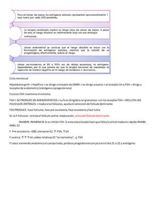 Ciclomenstrual
Hipotálamognrh->Hipófisis->se dirige areceptorde GNRH->se dirige aovario->al receptorLH o FSH-> dirige a
receptorde endometrio(estrógenooprogesterona)
FuncionFSH:mantiene el estroma
FSH-> SE PRODUCE EN ADENOHIPOFISIS->sufx esdirigidoacel granulosa->enlosreceptorFSH-> RECLUTA LOS
FOLICULOS ANTRALES->maduralosfolículos,ayudaenselecciónde folículodominante
FSH PRODUCE: Fase folicular,fase pre ovulatoria,fase ovulatoriayfase lutea
En la F Folicular:reclutael folículo antral,maduración,selecciónfolículodominante.
INHIBEN:INHIBINA B:fx es inhibirFSH.Si estaestaelevadohace que folículoantral madurenrápidoINHIBE:
AMH, E2
F. Pre ovulatoria: >200, elevacion E2,↑ FSH, ↑LH.
F ovárica:↑↑↑LH,caídas relativasE2 “se normaliza”, ↓ FSH
F lutea:elementoanatomico el cuerpoluteo, produce progesteronaconpicoenel dia 21 o 22 y estrógeno
 