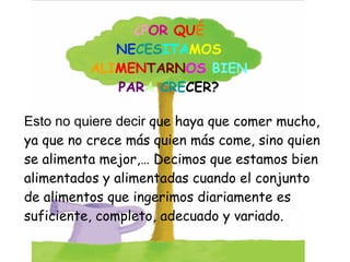 Esto no quiere decir  que haya que comer mucho, ya que no crece más quien más come, sino quien se alimenta mejor,… Decimos que estamos bien alimentados y alimentadas cuando el conjunto de alimentos que ingerimos diariamente es suficiente, completo, adecuado y variado. ¿P OR   QU É NE CES ITA MOS ALI MEN TARN OS  BIEN PAR A   CRE CER? 