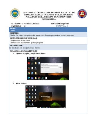 UNIVERSIDAD CENTRAL DEL ECUADOR FACULTAD DE
FILOSOFÍA LETRAS Y CIENCIAS DE LA EDUCACIÓN
PEDAGOGÍA DE LA CIENCIAS EXPERIMENTALES
INFORMÁTICA
ESTUDIANTE: Vanessa Chicaiza SEMESTRE: Segundo
PARALELO: C PRÁCTICA:#
TEMA:
Cases
OBJETIVO:
Diseñar las clases que poseen las operaciones básicas para aplicar en otro programa
RESULTADOS DE APRENDIZAJE
Comprensión de las clases
Distinción de las diferentes partes programa
ACTIVIDADES:
Crear las clases con las operaciones básicas
DESARROLLO DE CONTENIDOS
1. Ejecutar Eclipse y elegir WorkSpace
2. Abrir Eclipse
 