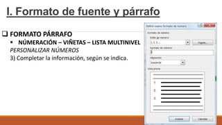 I. Formato de fuente y párrafo
 FORMATO PÁRRAFO
 NÚMERACIÓN – VIÑETAS – LISTA MULTINIVEL
PERSONALIZAR NÚMEROS
3) Completar la información, según se indica.
 