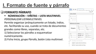 I. Formato de fuente y párrafo
 FORMATO PÁRRAFO
 NÚMERACIÓN – VIÑETAS – LISTA MULTINIVEL
PERSONALIZAR LISTAMULTINIVEL
Permite organizar jerárquicamente un listado, índice,
etc. facilitando su uso, cuando se trata de documentos
grandes como libros, separatas, etc.
1) Seleccionar los párrafos a esquematizar
numéricamente.
2) Ficha Inicio, grupo Párrafo, botón Lista multinivel.
 