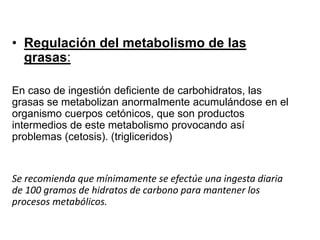 • Regulación del metabolismo de las
grasas:
En caso de ingestión deficiente de carbohidratos, las
grasas se metabolizan anormalmente acumulándose en el
organismo cuerpos cetónicos, que son productos
intermedios de este metabolismo provocando así
problemas (cetosis). (trigliceridos)
Se recomienda que mínimamente se efectúe una ingesta diaria
de 100 gramos de hidratos de carbono para mantener los
procesos metabólicos.
 