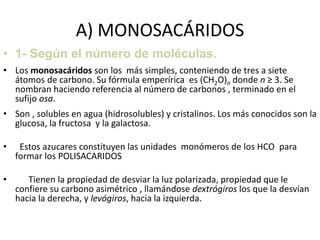 A) MONOSACÁRIDOS
• 1- Según el número de moléculas.
• Los monosacáridos son los más simples, conteniendo de tres a siete
átomos de carbono. Su fórmula emperírica es (CH2O)n donde n ≥ 3. Se
nombran haciendo referencia al número de carbonos , terminado en el
sufijo osa.
• Son , solubles en agua (hidrosolubles) y cristalinos. Los más conocidos son la
glucosa, la fructosa y la galactosa.
• Estos azucares constituyen las unidades monómeros de los HCO para
formar los POLISACARIDOS
• Tienen la propiedad de desviar la luz polarizada, propiedad que le
confiere su carbono asimétrico , llamándose dextrógiros los que la desvían
hacia la derecha, y levógiros, hacia la izquierda.
 