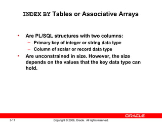 3-11 Copyright © 2006, Oracle. All rights reserved.
INDEX BY Tables or Associative Arrays
• Are PL/SQL structures with two columns:
– Primary key of integer or string data type
– Column of scalar or record data type
• Are unconstrained in size. However, the size
depends on the values that the key data type can
hold.
 