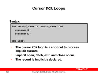 3-23 Copyright © 2006, Oracle. All rights reserved.
Cursor FOR Loops
Syntax:
• The cursor FOR loop is a shortcut to process
explicit cursors.
• Implicit open, fetch, exit, and close occur.
• The record is implicitly declared.
FOR record_name IN cursor_name LOOP
statement1;
statement2;
. . .
END LOOP;
 