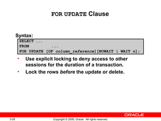 3-26 Copyright © 2006, Oracle. All rights reserved.
FOR UPDATE Clause
Syntax:
• Use explicit locking to deny access to other
sessions for the duration of a transaction.
• Lock the rows before the update or delete.
SELECT ...
FROM ...
FOR UPDATE [OF column_reference][NOWAIT | WAIT n];
 