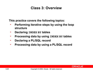 3-28 Copyright © 2006, Oracle. All rights reserved.
Class 3: Overview
This practice covers the following topics:
• Performing iterative steps by using the loop
structure
• Declaring INDEX BY tables
• Processing data by using INDEX BY tables
• Declaring a PL/SQL record
• Processing data by using a PL/SQL record
 
