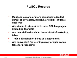 3-5 Copyright © 2006, Oracle. All rights reserved.
PL/SQL Records
• Must contain one or more components (called
fields) of any scalar, RECORD, or INDEX BY table
data type
• Are similar to structures in most 3GL languages
(including C and C++)
• Are user defined and can be a subset of a row in a
table
• Treat a collection of fields as a logical unit
• Are convenient for fetching a row of data from a
table for processing
 