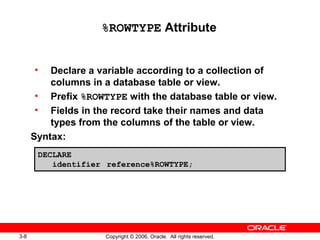 3-8 Copyright © 2006, Oracle. All rights reserved.
%ROWTYPE Attribute
• Declare a variable according to a collection of
columns in a database table or view.
• Prefix %ROWTYPE with the database table or view.
• Fields in the record take their names and data
types from the columns of the table or view.
Syntax:
DECLARE
identifier reference%ROWTYPE;
 