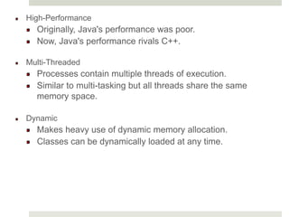 High-Performance
Originally, Java's performance was poor.
Now, Java's performance rivals C++.
Multi-Threaded
Processes contain multiple threads of execution.
Similar to multi-tasking but all threads share the same
memory space.
Dynamic
Makes heavy use of dynamic memory allocation.
Classes can be dynamically loaded at any time.
 