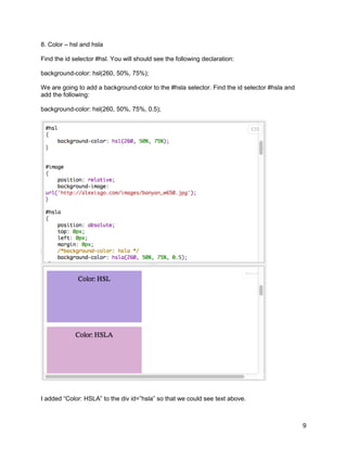 8. Color – hsl and hsla

Find the id selector #hsl. You will should see the following declaration:

background-color: hsl(260, 50%, 75%);

We are going to add a background-color to the #hsla selector. Find the id selector #hsla and
add the following:

background-color: hsl(260, 50%, 75%, 0.5);




I added “Color: HSLA” to the div id=”hsla” so that we could see text above.



                                                                                               9
 