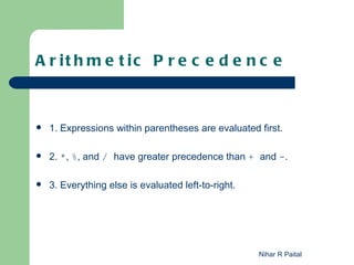 A r it h m e t ic P r e c e d e n c e



   1. Expressions within parentheses are evaluated first.

   2. *, %, and / have greater precedence than + and -.

   3. Everything else is evaluated left-to-right.




                                                     Nihar R Paital
 