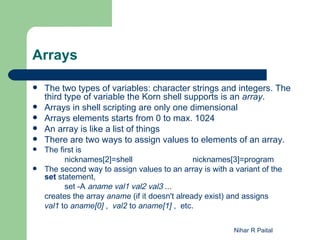 Arrays

   The two types of variables: character strings and integers. The
    third type of variable the Korn shell supports is an array.
   Arrays in shell scripting are only one dimensional
   Arrays elements starts from 0 to max. 1024
   An array is like a list of things
   There are two ways to assign values to elements of an array.
   The first is
          nicknames[2]=shell                    nicknames[3]=program
   The second way to assign values to an array is with a variant of the
    set statement,
          set -A aname val1 val2 val3 ...
    creates the array aname (if it doesn't already exist) and assigns
    val1 to aname[0] , val2 to aname[1] , etc.


                                                          Nihar R Paital
 