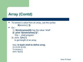 Array (Contd)

   To extract a value from an array, use the syntax
           ${aname [ i ]}.
   Ex:-
     1) ${nicknames[2]} has the value “shell”
     2) print "${nicknames[*]}",
        O/p :- shell program
    3) echo ${#x[*]}
       to get length of an array

     Note: In bash shell to define array,
     X=(10 20 30 40)
     To access it,
     echo ${x[1]}



                                                       Nihar R Paital
 