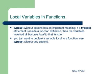 Local Variables in Functions

   typeset without options has an important meaning: if a typeset
    statement is inside a function definition, then the variables
    involved all become local to that function
   you just want to declare a variable local to a function, use
    typeset without any options.




                                                   Nihar R Paital
 