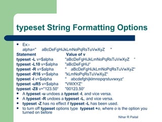 typeset String Formatting Options
  Ex:-
   alpha=" aBcDeFgHiJkLmNoPqRsTuVwXyZ "
Statement                   Value of v
typeset -L v=$alpha        "aBcDeFgHiJkLmNoPqRsTuVwXyZ    “
typeset -L10 v=$alpha      "aBcDeFgHiJ“
typeset -R v=$alpha        "    aBcDeFgHiJkLmNoPqRsTuVwXyZ“
typeset -R16 v=$alpha      "kLmNoPqRsTuVwXyZ“
typeset -l v=$alpha        "    abcdefghijklmnopqrstuvwxyz“
typeset -uR5 v=$alpha      "VWXYZ“
typeset -Z8 v="123.50“     "00123.50“
 A typeset -u undoes a typeset -l, and vice versa.
 A typeset -R undoes a typeset -L, and vice versa.
 typeset -Z has no effect if typeset -L has been used.
 to turn off typeset options type typeset +o, where o is the option you
   turned on before
                                                        Nihar R Paital
 