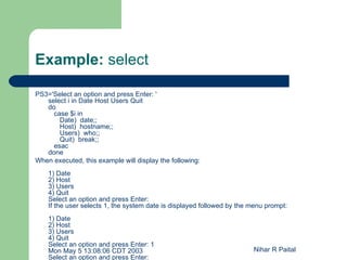 Example: select

PS3='Select an option and press Enter: '
   select i in Date Host Users Quit
   do
     case $i in
       Date) date;;
       Host) hostname;;
       Users) who;;
       Quit) break;;
     esac
   done
When executed, this example will display the following:
    1) Date
    2) Host
    3) Users
    4) Quit
    Select an option and press Enter:
    If the user selects 1, the system date is displayed followed by the menu prompt:
    1) Date
    2) Host
    3) Users
    4) Quit
    Select an option and press Enter: 1
    Mon May 5 13:08:06 CDT 2003                                         Nihar R Paital
    Select an option and press Enter:
 