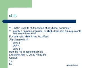shift

   Shift is used to shift position of positional parameter
 supply a numeric argument to shift, it will shift the arguments
    that many times over
For example, shift 4 has the effect:
File :testshift.ksh
    echo $1
    shift 4
    echo $1
Run the file as testshift.ksh as
$ testshift.ksh 10 20 30 40 50 60
Output:
10
50                                                     Nihar R Paital
 