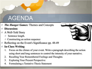 AGENDA
The Hunger Games: Themes and Concepts
Discussion:
A Well-Told Story
Sentence length.
Constructing an action sequence
Reflecting on the Event's Significance pp. 48-49
In-Class Writing
1. Focus on the climax of your event. Write a paragraph describing the action
using short and long sentences to control the intensity of your narrative.
2. Recalling Your Remembered Feelings and Thoughts
3. Exploring Your Present Perspective
4. Formulating a Tentative Thesis Statement
 
