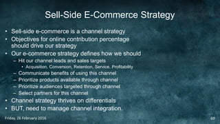 Sell-Side E-Commerce Strategy
• Sell-side e-commerce is a channel strategy
• Objectives for online contribution percentage
should drive our strategy
• Our e-commerce strategy defines how we should
– Hit our channel leads and sales targets
• Acquisition, Conversion, Retention, Service, Profitability
– Communicate benefits of using this channel
– Prioritize products available through channel
– Prioritize audiences targeted through channel
– Select partners for this channel
• Channel strategy thrives on differentials
• BUT, need to manage channel integration.
Friday, 26 February 2016 69
 