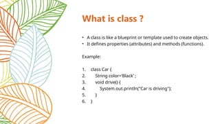 What is class ?
• A class is like a blueprint or template used to create objects.
• It defines properties (attributes) and methods (functions).
Example:
1. class Car {
2. String color=‘Black’ ;
3. void drive() {
4. System.out.println("Car is driving");
5. }
6. }
 
