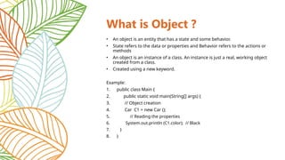 What is Object ?
• An object is an entity that has a state and some behavior.
• State refers to the data or properties and Behavior refers to the actions or
methods
• An object is an instance of a class. An instance is just a real, working object
created from a class.
• Created using a new keyword.
Example:
1. public class Main {
2. public static void main(String[] args) {
3. // Object creation
4. Car C1 = new Car ();
5. // Reading the properties
6. System.out.println (C1.color); // Black
7. }
8. }
 