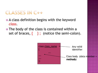A  class definition begins with the keyword
  class.
 The body of the class is contained within a
  set of braces, { } ; (notice the semi-colon).


                    class class_name       Any valid
                    {                      identifier
                              ….
                    ….
                                       Class body (data member +
                    ….
                                       methods)
                    };
 