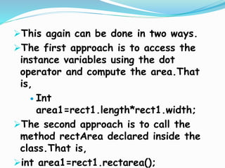 This again can be done in two ways.
The first approach is to access the
instance variables using the dot
operator and compute the area.That
is,
 Int
area1=rect1.length*rect1.width;
The second approach is to call the
method rectArea declared inside the
class.That is,
int area1=rect1.rectarea();
 