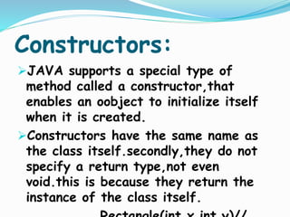 Constructors:
JAVA supports a special type of
method called a constructor,that
enables an oobject to initialize itself
when it is created.
Constructors have the same name as
the class itself.secondly,they do not
specify a return type,not even
void.this is because they return the
instance of the class itself.
 