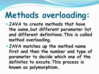 Methods overloading:
 JAVA to create methods that have
the same,but different parameter list
and different definitions.This is called
method overloading.
 JAVA matches up the method name
first and then the number and type of
parameter to decide which one of the
definites to excute.This process is
known as polymorphism.
 