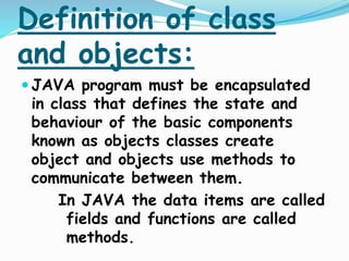 Definition of class
and objects:
 JAVA program must be encapsulated
in class that defines the state and
behaviour of the basic components
known as objects classes create
object and objects use methods to
communicate between them.
In JAVA the data items are called
fields and functions are called
methods.
 
