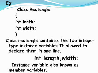 Eg:
Class Rectangle
{
int lenth;
int width;
}
Class rectangle containss the two integer
type instance variables.It allowed to
declare them in one line.
int length,width;
Instance variable also known as
member variables.
 