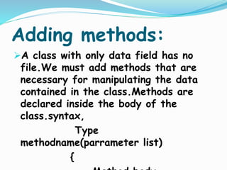 Adding methods:
A class with only data field has no
file.We must add methods that are
necessary for manipulating the data
contained in the class.Methods are
declared inside the body of the
class.syntax,
Type
methodname(parrameter list)
{
 