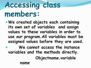 Accessing class
members:
 We created objects each containing
its own set of variables and assign
values to these variables in order to
use our program.All variables must be
assigned values before they are used.
 We cannot access the instance
variables and the methods directly.
Objectname.variable
name
 