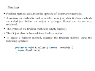 Finalizer
• Finalizer methods are almost the opposite of constructor methods.
• A constructor method is used to initialize an object, while finalizer methods
are called just before the object is garbage-collected and its memory
reclaimed.
• The syntax of the finalizer method is simply finalize().
• The Object class defines a default finalizer method.
• To create a finalizer method, override the finalize() method using the
following signature:
 