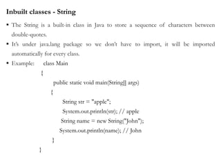 Inbuilt classes - String
 The String is a built-in class in Java to store a sequence of characters between
double-quotes.
 It’s under java.lang package so we don’t have to import, it will be imported
automatically for every class.
 Example: class Main
{
public static void main(String[] args)
{
String str = "apple";
System.out.println(str); // apple
String name = new String("John");
System.out.println(name); // John
}
}
 