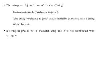  The strings are objects in java of the class ‘String’.
System.out.println(“Welcome to java”);
The string “welcome to java” is automatically converted into a string
object by java.
 A string in java is not a character array and it is not terminated with
“NULL”.
 