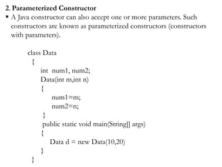 2. Parameterized Constructor
 A Java constructor can also accept one or more parameters. Such
constructors are known as parameterized constructors (constructors
with parameters).
class Data
{
int num1, num2;
Data(int m,int n)
{
num1=m;
num2=n;
}
public static void main(String[] args)
{
Data d = new Data(10,20)
}
}
 