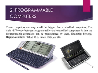 2. PROGRAMMABLE
COMPUTERS
These computers are very small but bigger than embedded computers. The
main difference between programmable and embedded computers is that the
programmable computers can be programmed by users. Example: Personal
Digital Assistants ,Tablet PCs, Latest mobiles, etc.
 