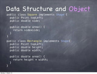 Data Structure and Object
public class Square implements Shape {
public Point topLeft;
public double side;
public double area() {
return side*side;
}
}
public class Rectangle implements Shape{
public Point topLeft;
public double height;
public double width;
public double area() {
return height * width;
}
}
Monday, 11 March, 13
Skygear.io
 