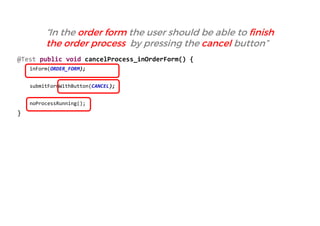 @Test public void cancelProcess_inOrderForm() { 
inForm(ORDER_FORM); 
submitFormWithButton(CANCEL); 
noProcessRunning(); 
} 
“In the order form the user should be able to finish the order process by pressing the cancel button”  
