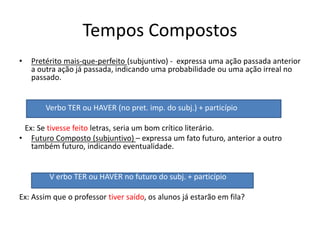 Tempos Compostos
• Pretérito mais-que-perfeito (subjuntivo) - expressa uma ação passada anterior
a outra ação já passada, indicando uma probabilidade ou uma ação irreal no
passado.
Verbo TER ou HAVER (no pret. imp. do subj.) + particípio
Ex: Se tivesse feito letras, seria um bom crítico literário.
• Futuro Composto (subjuntivo) – expressa um fato futuro, anterior a outro
também futuro, indicando eventualidade.
V erbo TER ou HAVER no futuro do subj. + particípio
Ex: Assim que o professor tiver saído, os alunos já estarão em fila?
 