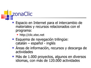 zonaClic Espacio en Internet para el intercambio de materiales y recursos relacionados con el programa: http://clic.xtec.net Esquema de navegación trilingüe : catalán – español - inglés Áreas de información, recursos y descarga de actividades Más de 1.000 proyectos, algunos en diversos idiomas, con más de 120.000 actividades 