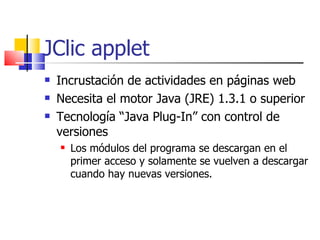 JClic applet Incrustación de actividades en páginas web Necesita el motor Java (JRE) 1.3.1 o superior Tecnología “Java Plug-In” con control de versiones Los módulos del programa se descargan en el primer acceso y solamente se vuelven a descargar cuando hay nuevas versiones. 